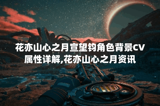 花亦山心之月宣望钧角色背景CV属性详解,花亦山心之月资讯