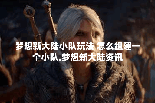 梦想新大陆小队玩法 怎么组建一个小队,梦想新大陆资讯