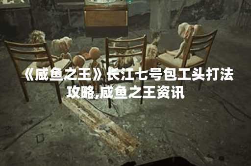 《咸鱼之王》长江七号包工头打法攻略,咸鱼之王资讯