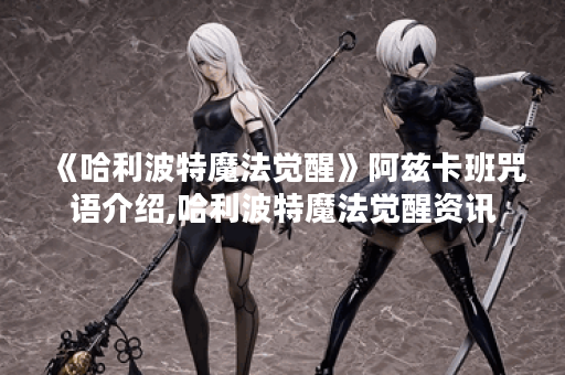 《哈利波特魔法觉醒》阿兹卡班咒语介绍,哈利波特魔法觉醒资讯