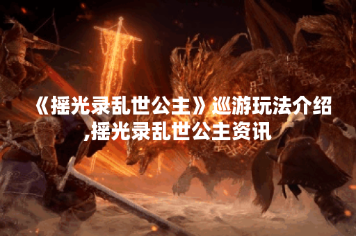 《摇光录乱世公主》巡游玩法介绍,摇光录乱世公主资讯