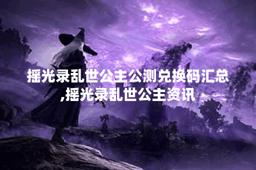 摇光录乱世公主公测兑换码汇总,摇光录乱世公主资讯
