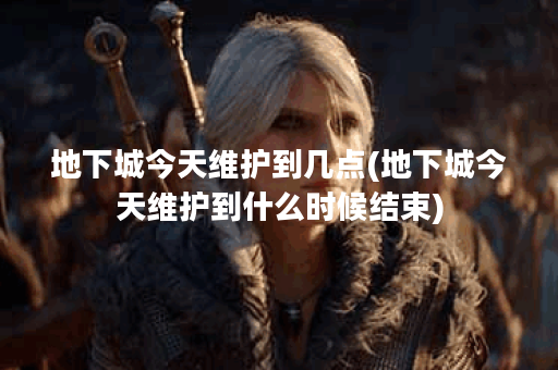 地下城今天维护到几点(地下城今天维护到什么时候结束)