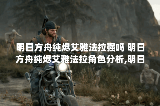 明日方舟纯烬艾雅法拉强吗 明日方舟纯烬艾雅法拉角色分析,明日方舟资讯