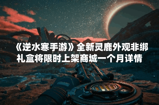 《逆水寒手游》全新灵鹿外观非绑礼盒将限时上架商城一个月详情,逆水寒手游资讯