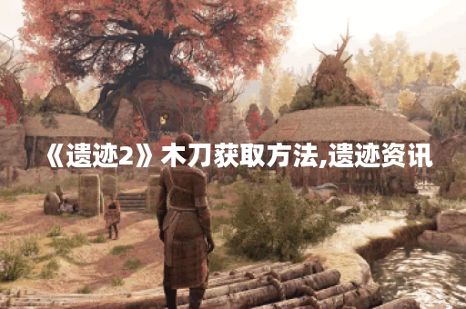 《遗迹2》木刀获取方法,遗迹资讯