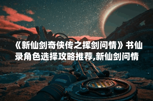 《新仙剑奇侠传之挥剑问情》书仙录角色选择攻略推荐,新仙剑问情手游资讯