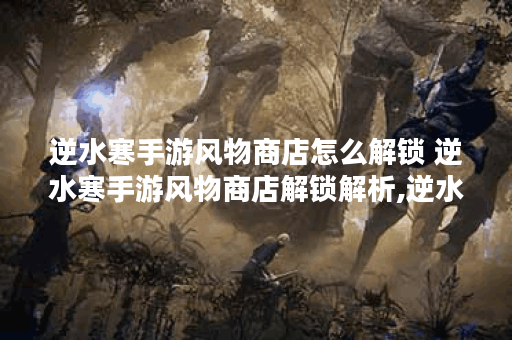逆水寒手游风物商店怎么解锁 逆水寒手游风物商店解锁解析,逆水寒手游资讯