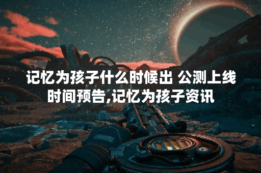 记忆为孩子什么时候出 公测上线时间预告,记忆为孩子资讯
