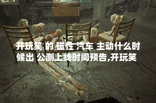 开玩笑 的 磁性 汽车 主动什么时候出 公测上线时间预告,开玩笑 的 磁性 汽车 主动资讯