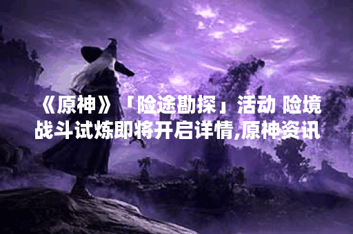 《原神》「险途勘探」活动 险境战斗试炼即将开启详情,原神资讯