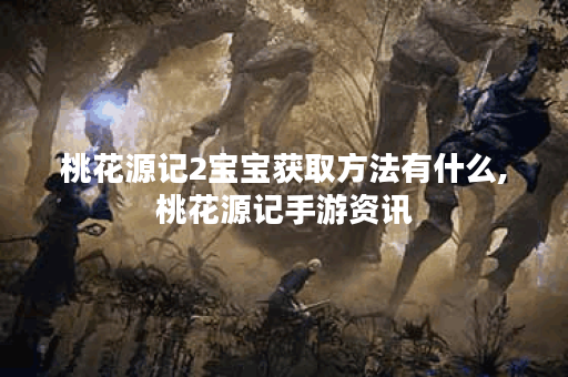 桃花源记2宝宝获取方法有什么,桃花源记手游资讯