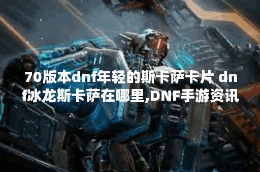 70版本dnf年轻的斯卡萨卡片 dnf冰龙斯卡萨在哪里,DNF手游资讯
