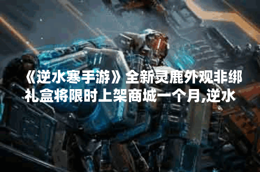 《逆水寒手游》全新灵鹿外观非绑礼盒将限时上架商城一个月,逆水寒手游资讯
