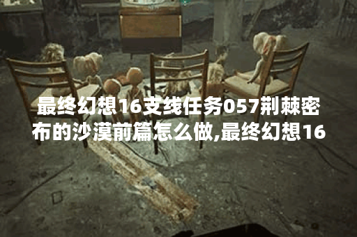 最终幻想16支线任务057荆棘密布的沙漠前篇怎么做,最终幻想16资讯