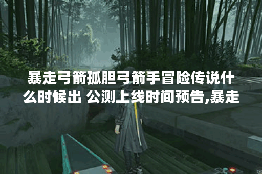 暴走弓箭孤胆弓箭手冒险传说什么时候出 公测上线时间预告,暴走弓箭孤胆弓箭手冒险传说资讯