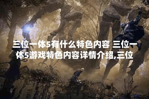 三位一体5有什么特色内容 三位一体5游戏特色内容详情介绍,三位一体资讯