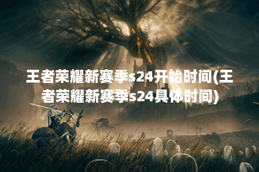王者荣耀新赛季s24开始时间(王者荣耀新赛季s24具体时间)