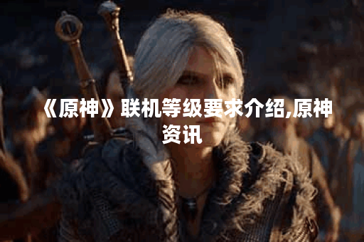 《原神》联机等级要求介绍,原神资讯