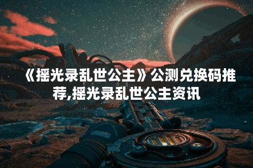 《摇光录乱世公主》公测兑换码推荐,摇光录乱世公主资讯