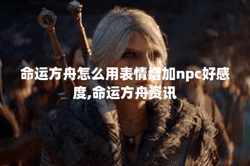 命运方舟怎么用表情增加npc好感度,命运方舟资讯