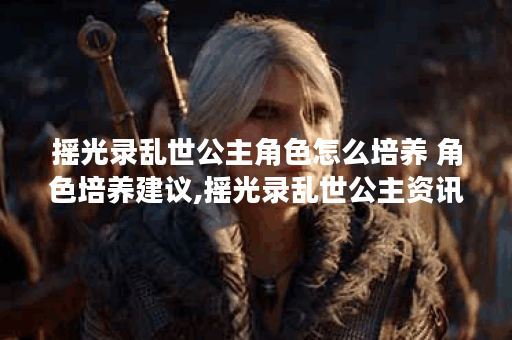 摇光录乱世公主角色怎么培养 角色培养建议,摇光录乱世公主资讯