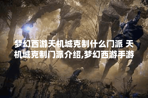 梦幻西游天机城克制什么门派 天机城克制门派介绍,梦幻西游手游资讯