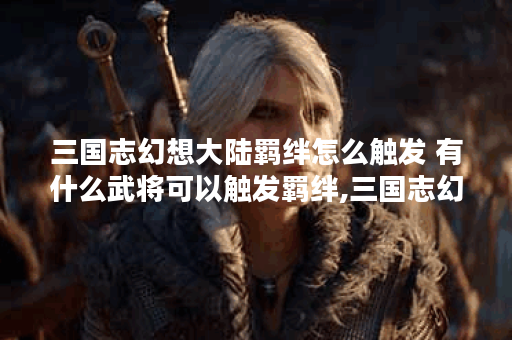 三国志幻想大陆羁绊怎么触发 有什么武将可以触发羁绊,三国志幻想大陆资讯