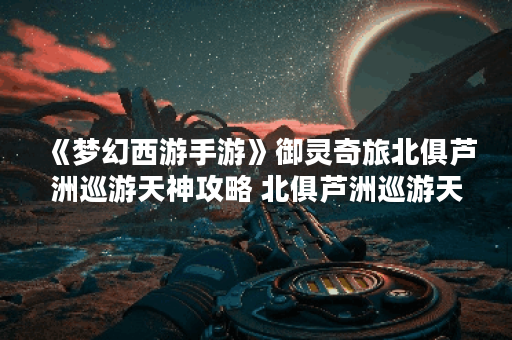 《梦幻西游手游》御灵奇旅北俱芦洲巡游天神攻略 北俱芦洲巡游天神怎么过,梦幻西游手游资讯