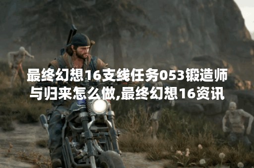 最终幻想16支线任务053锻造师与归来怎么做,最终幻想16资讯