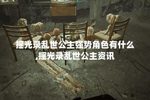 摇光录乱世公主强势角色有什么,摇光录乱世公主资讯