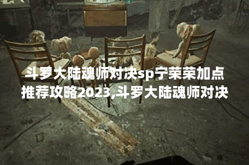 斗罗大陆魂师对决sp宁荣荣加点推荐攻略2023,斗罗大陆魂师对决资讯