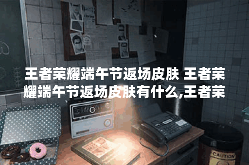 王者荣耀端午节返场皮肤 王者荣耀端午节返场皮肤有什么,王者荣耀资讯