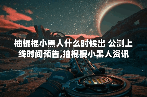 抽棍棍小黑人什么时候出 公测上线时间预告,抽棍棍小黑人资讯