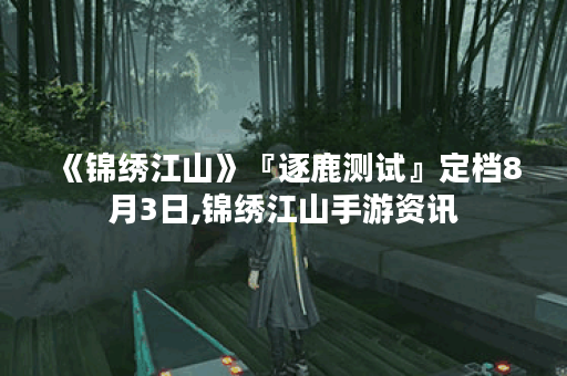 《锦绣江山》『逐鹿测试』定档8月3日,锦绣江山手游资讯