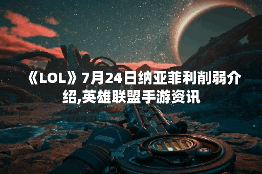 《LOL》7月24日纳亚菲利削弱介绍,英雄联盟手游资讯