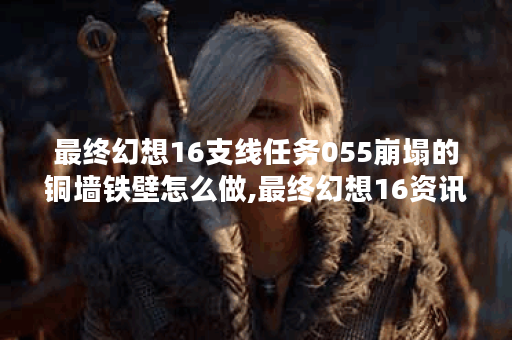 最终幻想16支线任务055崩塌的铜墙铁壁怎么做,最终幻想16资讯