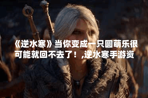 《逆水寒》当你变成一只圆萌乐很可能就回不去了！,逆水寒手游资讯
