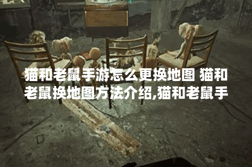 猫和老鼠手游怎么更换地图 猫和老鼠换地图方法介绍,猫和老鼠手游资讯
