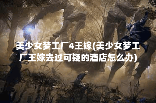 美少女梦工厂4王嫁(美少女梦工厂王嫁去过可疑的酒店怎么办)