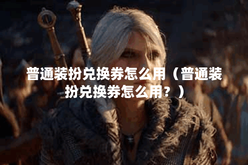 普通装扮兑换券怎么用（普通装扮兑换券怎么用？）