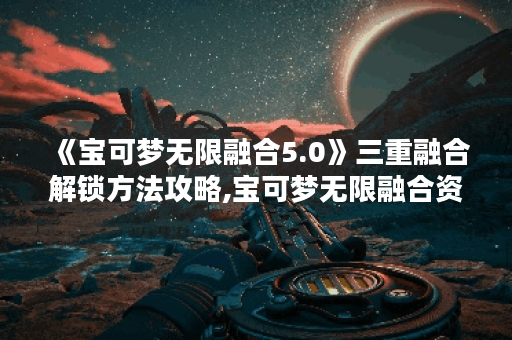 《宝可梦无限融合5.0》三重融合解锁方法攻略,宝可梦无限融合资讯