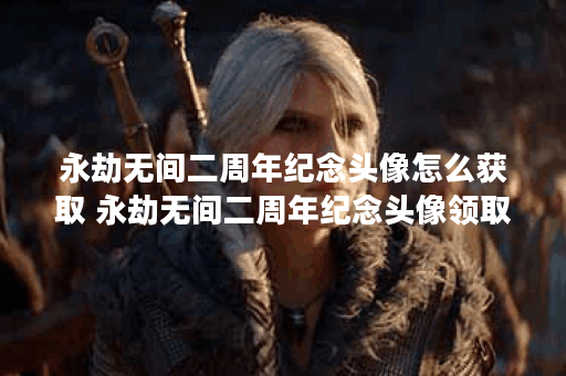 永劫无间二周年纪念头像怎么获取 永劫无间二周年纪念头像领取方法推荐,永劫无间手游资讯