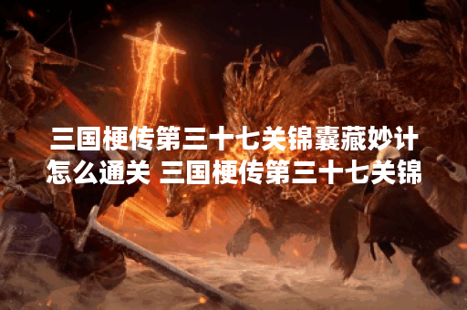 三国梗传第三十七关锦囊藏妙计怎么通关 三国梗传第三十七关锦囊藏妙计通关步骤,三国梗传正版资讯