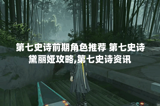 第七史诗前期角色推荐 第七史诗黛丽娅攻略,第七史诗资讯