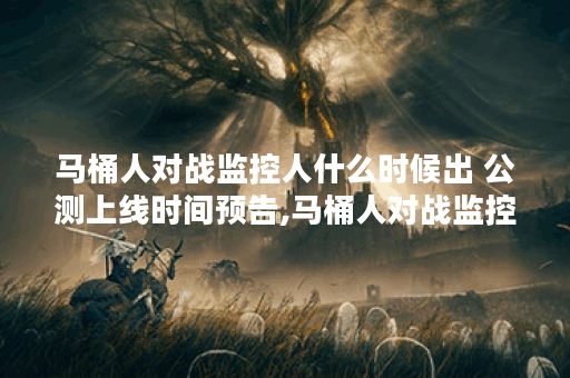 马桶人对战监控人什么时候出 公测上线时间预告,马桶人对战监控人资讯