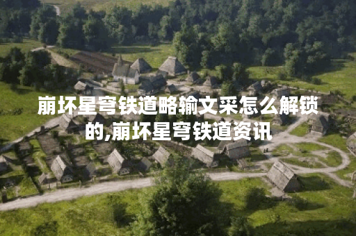 崩坏星穹铁道略输文采怎么解锁的,崩坏星穹铁道资讯
