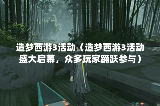 造梦西游3活动（造梦西游3活动盛大启幕，众多玩家踊跃参与）