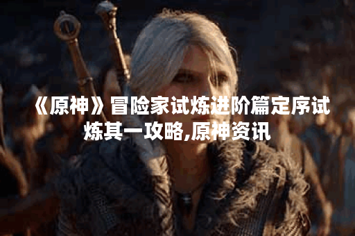 《原神》冒险家试炼进阶篇定序试炼其一攻略,原神资讯