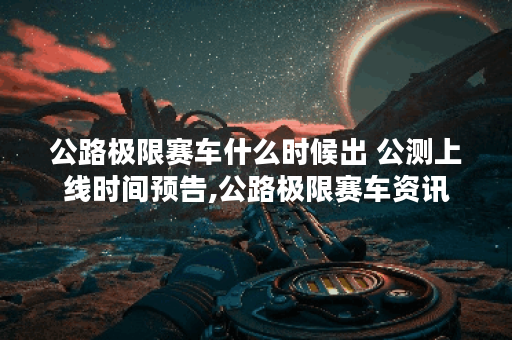 公路极限赛车什么时候出 公测上线时间预告,公路极限赛车资讯